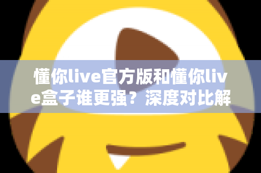 懂你live官方版和懂你live盒子谁更强?深度对比解析,看完再选不吃亏 懂你live官方版和懂你live盒子谁更强?深度对比解析,看完再选不吃亏