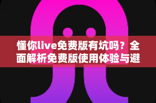懂你live免费版有坑吗？全面解析免费版使用体验与避坑指南