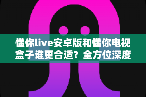 懂你live安卓版和懂你电视盒子谁更合适?全方位深度对比评测帮你找到最佳选择 懂你live安卓版和懂你电视盒子谁更合适?全方位深度对比评测帮你找到最佳选择