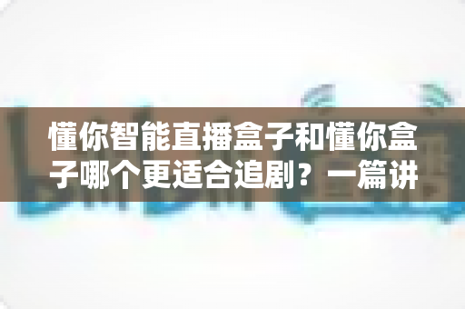 懂你智能直播盒子和懂你盒子哪个更适合追剧？一篇讲透的深度对比指南