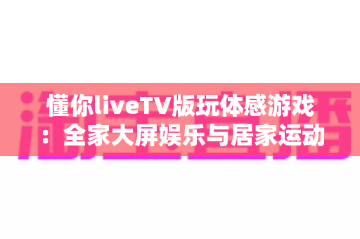 懂你liveTV版玩体感游戏：全家大屏娱乐与居家运动完美结合的实用指南