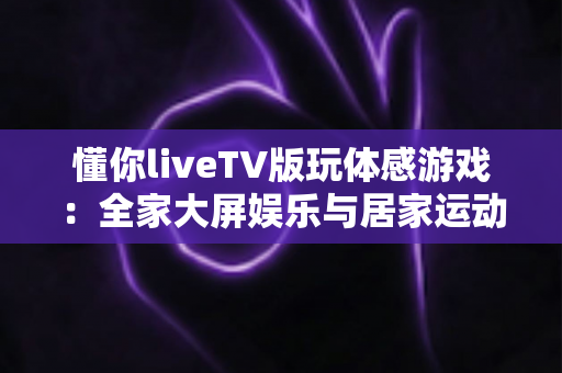 懂你liveTV版玩体感游戏：全家大屏娱乐与居家运动完美结合的实用指南