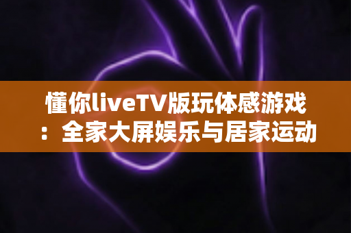 懂你liveTV版玩体感游戏：全家大屏娱乐与居家运动完美结合的实用指南