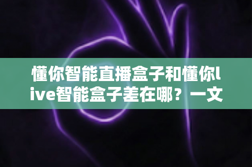 懂你智能直播盒子和懂你live智能盒子差在哪?一文读懂两大热门直播设备的区别与选购指南 懂你智能直播盒子和懂你live智能盒子差在哪?一文读懂两大热门直播设备的区别与选购指南