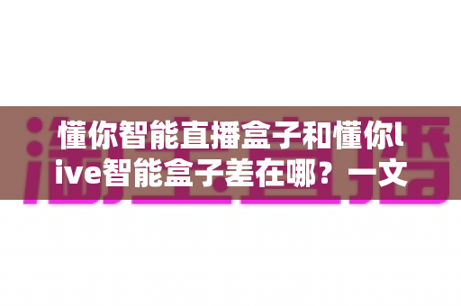 懂你智能直播盒子和懂你live智能盒子差在哪?一文读懂两大热门直播设备的区别与选购指南 懂你智能直播盒子和懂你live智能盒子差在哪?一文读懂两大热门直播设备的区别与选购指南