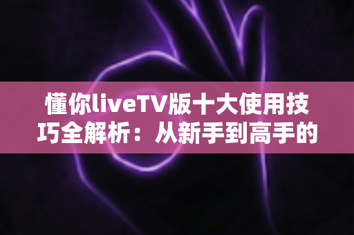 懂你liveTV版十大使用技巧全解析:从新手到高手的客厅大屏进阶指南 懂你liveTV版十大使用技巧全解析:从新手到高手的客厅大屏进阶指南