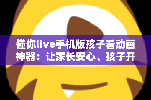懂你live手机版孩子看动画神器:让家长安心、孩子开心的动画观看全攻略 懂你live手机版孩子看动画神器:让家长安心、孩子开心的动画观看全攻略
