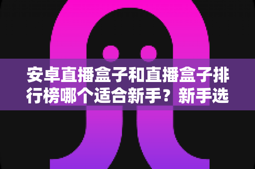 安卓直播盒子和直播盒子排行榜哪个适合新手?新手选购全攻略与避坑指南 安卓直播盒子和直播盒子排行榜哪个适合新手?新手选购全攻略与避坑指南