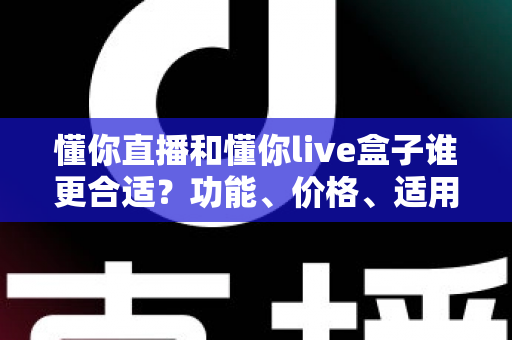 懂你直播和懂你live盒子谁更合适？功能、价格、适用人群全方位深度对比指南
