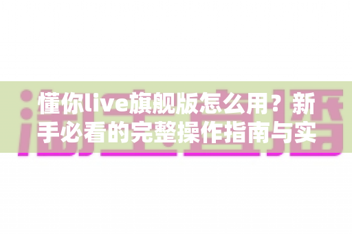 懂你live旗舰版怎么用?新手必看的完整操作指南与实用技巧分享 懂你live旗舰版怎么用?新手必看的完整操作指南与实用技巧分享