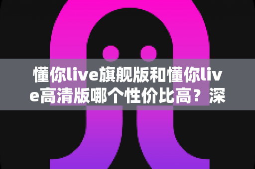 懂你live旗舰版和懂你live高清版哪个性价比高?深度对比分析帮你选对版本 懂你live旗舰版和懂你live高清版哪个性价比高?深度对比分析帮你选对版本