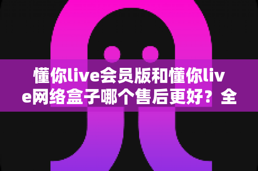 懂你live会员版和懂你live网络盒子哪个售后更好？全面售后对比与选购避坑指南