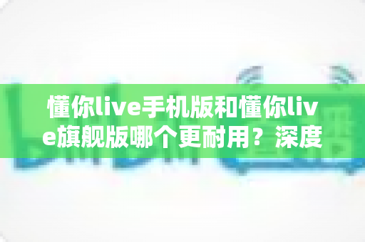 懂你live手机版和懂你live旗舰版哪个更耐用?深度对比解析与实用选择指南 懂你live手机版和懂你live旗舰版哪个更耐用?深度对比解析与实用选择指南
