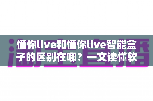 懂你live和懂你live智能盒子的区别在哪?一文读懂软件版与硬件版的全方位差异与选购指南 懂你live和懂你live智能盒子的区别在哪?一文读懂软件版与硬件版的全方位差异与选购指南