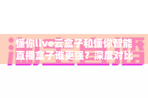 懂你live云盒子和懂你智能直播盒子谁更强?深度对比评测,帮你选出最适合的直播带货神器 懂你live云盒子和懂你智能直播盒子谁更强?深度对比评测,帮你选出最适合的直播带货神器