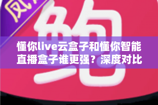 懂你live云盒子和懂你智能直播盒子谁更强?深度对比评测,帮你选出最适合的直播带货神器 懂你live云盒子和懂你智能直播盒子谁更强?深度对比评测,帮你选出最适合的直播带货神器