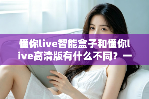 懂你live智能盒子和懂你live高清版有什么不同?一篇看懂两大版本差异的选购指南 懂你live智能盒子和懂你live高清版有什么不同?一篇看懂两大版本差异的选购指南