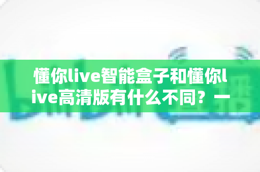 懂你live智能盒子和懂你live高清版有什么不同?一篇看懂两大版本差异的选购指南 懂你live智能盒子和懂你live高清版有什么不同?一篇看懂两大版本差异的选购指南