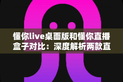 懂你live桌面版和懂你直播盒子对比：深度解析两款直播工具的优劣，助你选出最适合的直播方案