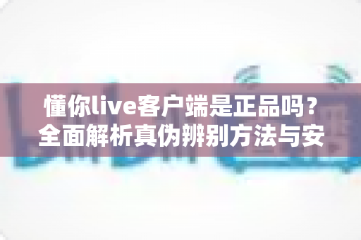 懂你live客户端是正品吗？全面解析真伪辨别方法与安全下载指南