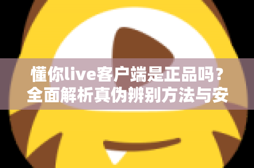 懂你live客户端是正品吗？全面解析真伪辨别方法与安全下载指南