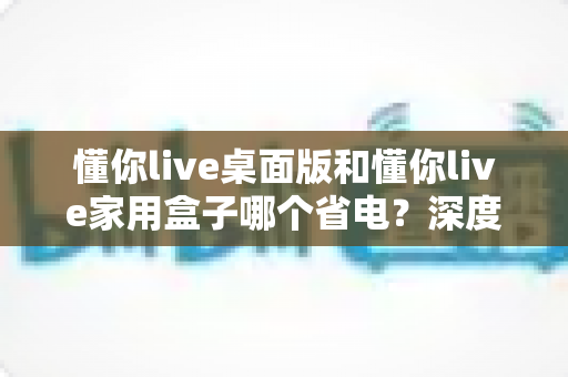 懂你live桌面版和懂你live家用盒子哪个省电？深度对比两款设备的功耗表现与节能选购全攻略