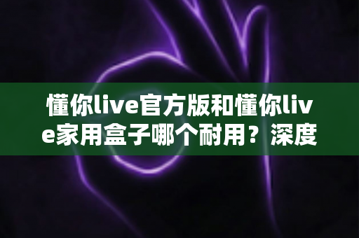 懂你live官方版和懂你live家用盒子哪个耐用？深度对比解析与选购全指南