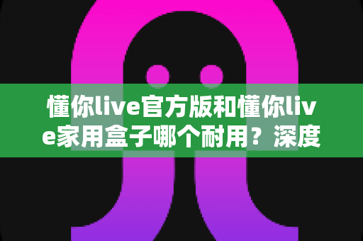 懂你live官方版和懂你live家用盒子哪个耐用？深度对比解析与选购全指南