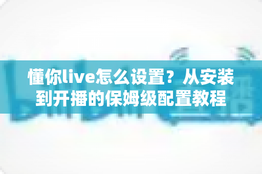 懂你live怎么设置?从安装到开播的保姆级配置教程 懂你live怎么设置?从安装到开播的保姆级配置教程