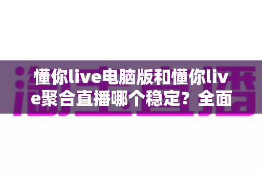 懂你live电脑版和懂你live聚合直播哪个稳定？全面对比解析助你选出最佳观看方案