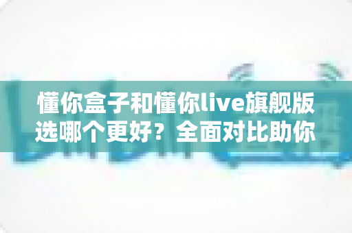 懂你盒子和懂你live旗舰版选哪个更好?全面对比助你买到最合适的电视盒子 懂你盒子和懂你live旗舰版选哪个更好?全面对比助你买到最合适的电视盒子