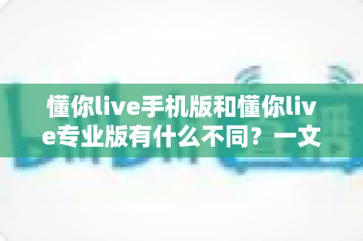 懂你live手机版和懂你live专业版有什么不同?一文看懂版本差异,选对版本不踩坑 懂你live手机版和懂你live专业版有什么不同?一文看懂版本差异,选对版本不踩坑