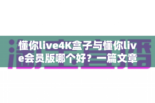 懂你live4K盒子与懂你live会员版哪个好？一篇文章帮你彻底搞懂选择难题
