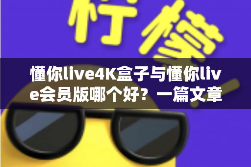 懂你live4K盒子与懂你live会员版哪个好？一篇文章帮你彻底搞懂选择难题