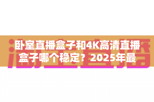 卧室直播盒子和4K高清直播盒子哪个稳定？2025年最新选购指南帮你彻底搞懂