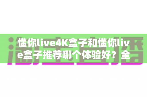 懂你live4K盒子和懂你live盒子推荐哪个体验好?全面对比评测帮你选对不踩坑 懂你live4K盒子和懂你live盒子推荐哪个体验好?全面对比评测帮你选对不踩坑