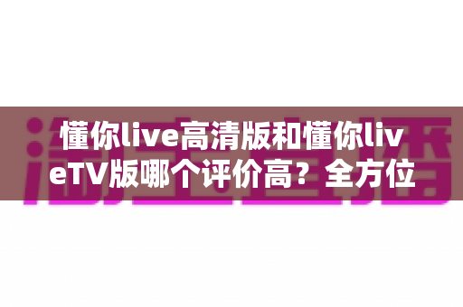 懂你live高清版和懂你liveTV版哪个评价高?全方位对比测评帮你选对版本 懂你live高清版和懂你liveTV版哪个评价高?全方位对比测评帮你选对版本