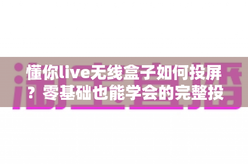 懂你live无线盒子如何投屏?零基础也能学会的完整投屏教程与避坑指南 懂你live无线盒子如何投屏?零基础也能学会的完整投屏教程与避坑指南
