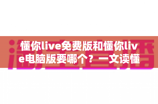 懂你live免费版和懂你live电脑版要哪个？一文读懂两者差异与最佳选择方案