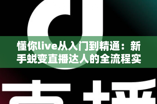 懂你live从入门到精通：新手蜕变直播达人的全流程实战指南