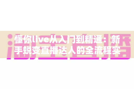 懂你live从入门到精通：新手蜕变直播达人的全流程实战指南