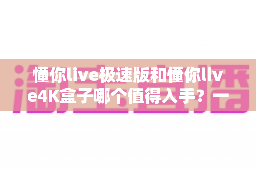 懂你live极速版和懂你live4K盒子哪个值得入手?一篇看懂两款盒子的深度选购指南 懂你live极速版和懂你live4K盒子哪个值得入手?一篇看懂两款盒子的深度选购指南
