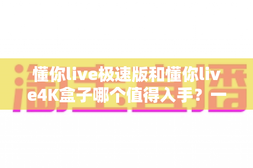 懂你live极速版和懂你live4K盒子哪个值得入手?一篇看懂两款盒子的深度选购指南 懂你live极速版和懂你live4K盒子哪个值得入手?一篇看懂两款盒子的深度选购指南