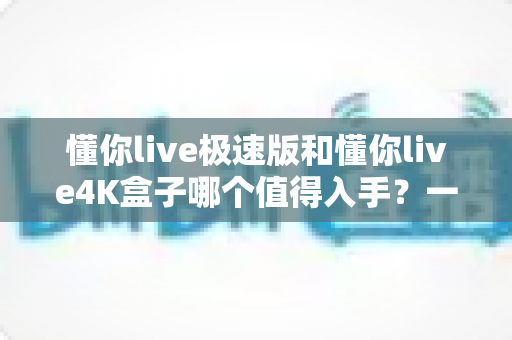 懂你live极速版和懂你live4K盒子哪个值得入手？一篇看懂两款盒子的深度选购指南