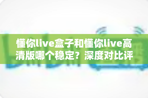 懂你live盒子和懂你live高清版哪个稳定?深度对比评测与选择指南 懂你live盒子和懂你live高清版哪个稳定?深度对比评测与选择指南