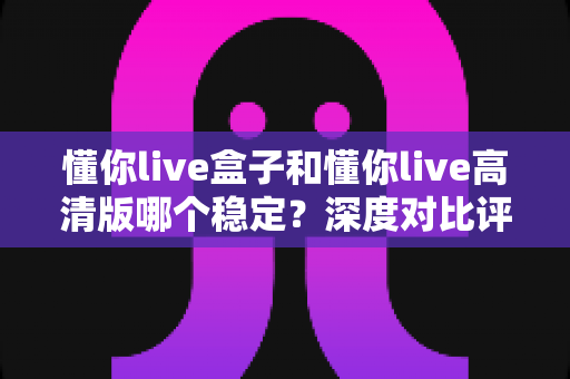 懂你live盒子和懂你live高清版哪个稳定?深度对比评测与选择指南 懂你live盒子和懂你live高清版哪个稳定?深度对比评测与选择指南