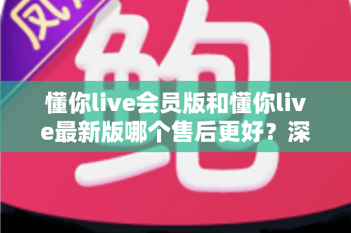 懂你live会员版和懂你live最新版哪个售后更好?深度对比解析与实用选择指南 懂你live会员版和懂你live最新版哪个售后更好?深度对比解析与实用选择指南