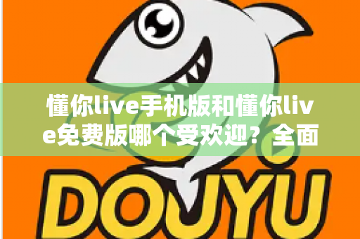 懂你live手机版和懂你live免费版哪个受欢迎?全面对比解析助你选出最适合自己的版本 懂你live手机版和懂你live免费版哪个受欢迎?全面对比解析助你选出最适合自己的版本