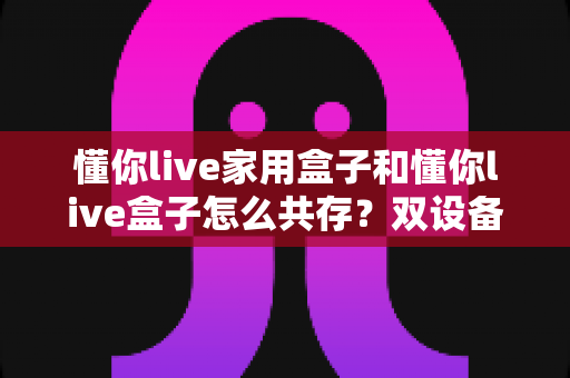 懂你live家用盒子和懂你live盒子怎么共存?双设备同装共用的完整实战指南 懂你live家用盒子和懂你live盒子怎么共存?双设备同装共用的完整实战指南