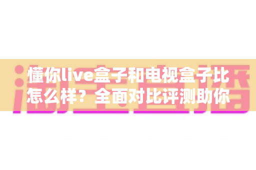 懂你live盒子和电视盒子比怎么样？全面对比评测助你轻松选购